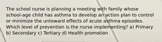 The school nurse is planning a meeting with family whose school-age child has asthma to develop an action plan to control or minimize the untoward effects of acute asthma episodes. Which level of prevention is the nurse implementing? a) Primary b) Secondary c) Tertiary d) Health promotion