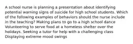 A school nurse is planning a presentation about identifying potential warning signs of suicide for high school students. Which of the following examples of behaviors should the nurse include in the teaching? Making plans to go to a high school dance Volunteering to serve food at a homeless shelter over the holidays. Seeking a tutor for help with a challenging class Displaying extreme mood swings