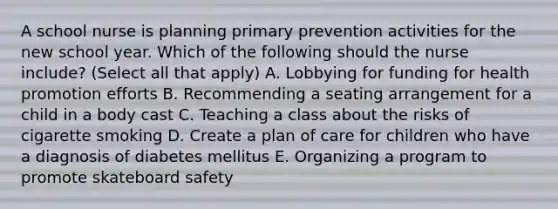 A school nurse is planning primary prevention activities for the new school year. Which of the following should the nurse include? (Select all that apply) A. Lobbying for funding for health promotion efforts B. Recommending a seating arrangement for a child in a body cast C. Teaching a class about the risks of cigarette smoking D. Create a plan of care for children who have a diagnosis of diabetes mellitus E. Organizing a program to promote skateboard safety