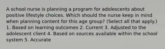 A school nurse is planning a program for adolescents about positive lifestyle choices. Which should the nurse keep in mind when planning content for this age group? (Select all that apply.) 1. Based on learning outcomes 2. Current 3. Adjusted to the adolescent client 4. Based on sources available within the school system 5. Accurate