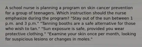 A school nurse is planning a program on skin cancer prevention for a group of teenagers. Which instruction should the nurse emphasize during the program? "Stay out of the sun between 1 p.m. and 3 p.m." "Tanning booths are a safe alternative for those who wish to tan." "Sun exposure is safe, provided you wear protective clothing." "Examine your skin once per month, looking for suspicious lesions or changes in moles."