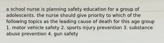 a school nurse is planning safety education for a group of adolescents. the nurse should give priority to which of the following topics as the leading cause of death for this age group 1. motor vehicle safety 2. sports injury prevention 3. substance abuse prevention 4. gun safety