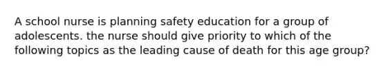 A school nurse is planning safety education for a group of adolescents. the nurse should give priority to which of the following topics as the leading cause of death for this age group?