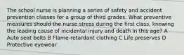 The school nurse is planning a series of safety and accident prevention classes for a group of third grades. What preventive measures should the nurse stress during the first class, knowing the leading cause of incidental injury and death in this age? A Auto seat belts B Flame-retardant clothing C Life preserves D Protective eyewear