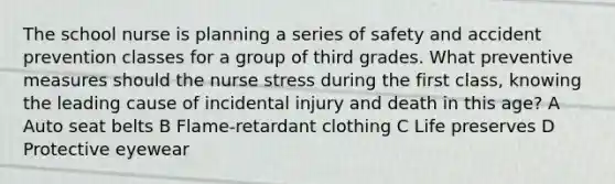 The school nurse is planning a series of safety and accident prevention classes for a group of third grades. What preventive measures should the nurse stress during the first class, knowing the leading cause of incidental injury and death in this age? A Auto seat belts B Flame-retardant clothing C Life preserves D Protective eyewear