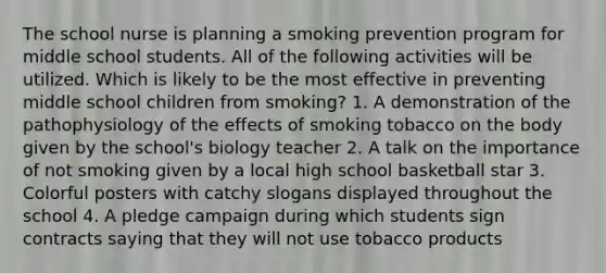 The school nurse is planning a smoking prevention program for middle school students. All of the following activities will be utilized. Which is likely to be the most effective in preventing middle school children from smoking? 1. A demonstration of the pathophysiology of the effects of smoking tobacco on the body given by the school's biology teacher 2. A talk on the importance of not smoking given by a local high school basketball star 3. Colorful posters with catchy slogans displayed throughout the school 4. A pledge campaign during which students sign contracts saying that they will not use tobacco products