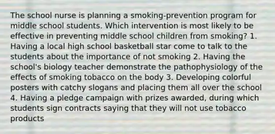 The school nurse is planning a smoking-prevention program for middle school students. Which intervention is most likely to be effective in preventing middle school children from smoking? 1. Having a local high school basketball star come to talk to the students about the importance of not smoking 2. Having the school's biology teacher demonstrate the pathophysiology of the effects of smoking tobacco on the body 3. Developing colorful posters with catchy slogans and placing them all over the school 4. Having a pledge campaign with prizes awarded, during which students sign contracts saying that they will not use tobacco products