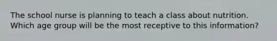 The school nurse is planning to teach a class about nutrition. Which age group will be the most receptive to this information?