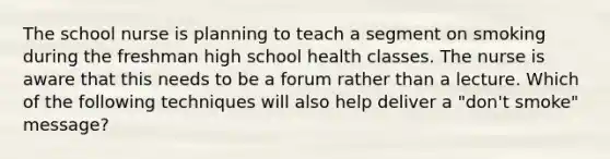 The school nurse is planning to teach a segment on smoking during the freshman high school health classes. The nurse is aware that this needs to be a forum rather than a lecture. Which of the following techniques will also help deliver a "don't smoke" message?