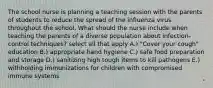 The school nurse is planning a teaching session with the parents of students to reduce the spread of the influenza virus throughout the school. What should the nurse include when teaching the parents of a diverse population about infection-control techniques? select all that apply A.) "Cover your cough" education B.) appropriate hand hygiene C.) safe food preparation and storage D.) sanitizing high tough items to kill pathogens E.) withholding immunizations for children with compromised immune systems