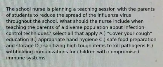 The school nurse is planning a teaching session with the parents of students to reduce the spread of the influenza virus throughout the school. What should the nurse include when teaching the parents of a diverse population about infection-control techniques? select all that apply A.) "Cover your cough" education B.) appropriate hand hygiene C.) safe food preparation and storage D.) sanitizing high tough items to kill pathogens E.) withholding immunizations for children with compromised immune systems