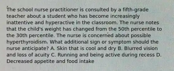 The school nurse practitioner is consulted by a fifth-grade teacher about a student who has become increasingly inattentive and hyperactive in the classroom. The nurse notes that the child's weight has changed from the 50th percentile to the 30th percentile. The nurse is concerned about possible hyperthyroidism. What additional sign or symptom should the nurse anticipate? A. Skin that is cool and dry B. Blurred vision and loss of acuity C. Running and being active during recess D. Decreased appetite and food intake