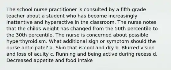 The school nurse practitioner is consulted by a fifth-grade teacher about a student who has become increasingly inattentive and hyperactive in the classroom. The nurse notes that the childs weight has changed from the 50th percentile to the 30th percentile. The nurse is concerned about possible hyperthyroidism. What additional sign or symptom should the nurse anticipate? a. Skin that is cool and dry b. Blurred vision and loss of acuity c. Running and being active during recess d. Decreased appetite and food intake