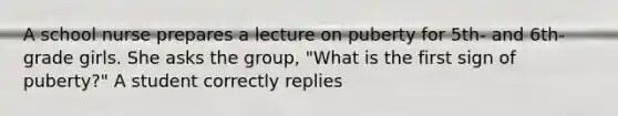 A school nurse prepares a lecture on puberty for 5th- and 6th-grade girls. She asks the group, "What is the first sign of puberty?" A student correctly replies