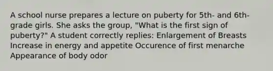 A school nurse prepares a lecture on puberty for 5th- and 6th-grade girls. She asks the group, "What is the first sign of puberty?" A student correctly replies: Enlargement of Breasts Increase in energy and appetite Occurence of first menarche Appearance of body odor