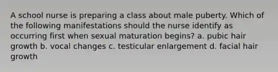 A school nurse is preparing a class about male puberty. Which of the following manifestations should the nurse identify as occurring first when sexual maturation begins? a. pubic hair growth b. vocal changes c. testicular enlargement d. facial hair growth