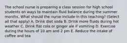 The school nurse is preparing a class session for high school students on ways to maintain fluid balance during the summer months. What should the nurse include in this teaching? (Select all that apply) A. Drink diet soda B. Drink more fluids during hot weather C. Drink flat cola or ginger ale if vomiting D. Exercise during the hours of 10 am and 2 pm E. Reduce the intake of coffee and tea