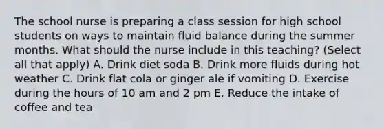 The school nurse is preparing a class session for high school students on ways to maintain fluid balance during the summer months. What should the nurse include in this teaching? (Select all that apply) A. Drink diet soda B. Drink more fluids during hot weather C. Drink flat cola or ginger ale if vomiting D. Exercise during the hours of 10 am and 2 pm E. Reduce the intake of coffee and tea