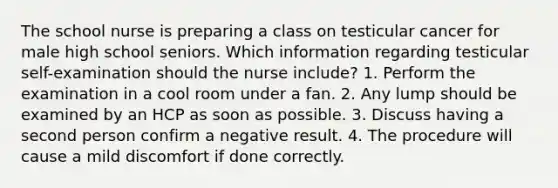 The school nurse is preparing a class on testicular cancer for male high school seniors. Which information regarding testicular self-examination should the nurse include? 1. Perform the examination in a cool room under a fan. 2. Any lump should be examined by an HCP as soon as possible. 3. Discuss having a second person confirm a negative result. 4. The procedure will cause a mild discomfort if done correctly.