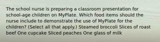 The school nurse is preparing a classroom presentation for​ school-age children on MyPlate. Which food items should the nurse include to demonstrate the use of MyPlate for the​ children? (Select all that​ apply.) Steamed broccoli Slices of roast beef One cupcake Sliced peaches One glass of milk