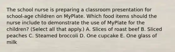 The school nurse is preparing a classroom presentation for​ school-age children on MyPlate. Which food items should the nurse include to demonstrate the use of MyPlate for the​ children? (Select all that​ apply.) A. Slices of roast beef B. Sliced peaches C. Steamed broccoli D. One cupcake E. One glass of milk