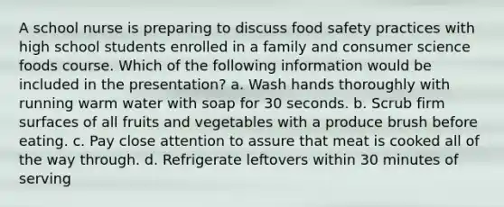 A school nurse is preparing to discuss food safety practices with high school students enrolled in a family and consumer science foods course. Which of the following information would be included in the presentation? a. Wash hands thoroughly with running warm water with soap for 30 seconds. b. Scrub firm surfaces of all fruits and vegetables with a produce brush before eating. c. Pay close attention to assure that meat is cooked all of the way through. d. Refrigerate leftovers within 30 minutes of serving