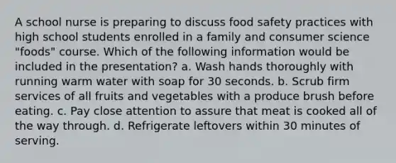 A school nurse is preparing to discuss food safety practices with high school students enrolled in a family and consumer science "foods" course. Which of the following information would be included in the presentation? a. Wash hands thoroughly with running warm water with soap for 30 seconds. b. Scrub firm services of all fruits and vegetables with a produce brush before eating. c. Pay close attention to assure that meat is cooked all of the way through. d. Refrigerate leftovers within 30 minutes of serving.