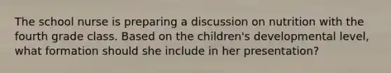 The school nurse is preparing a discussion on nutrition with the fourth grade class. Based on the children's developmental level, what formation should she include in her presentation?