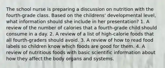 The school nurse is preparing a discussion on nutrition with the fourth-grade class. Based on the childrens' developmental level, what information should she include in her presentation? 1. A review of the number of calories that a fourth-grade child should consume in a day. 2. A review of a list of high-calorie foods that all fourth-graders should avoid. 3. A review of how to read food labels so children know which foods are good for them. 4. A review of nutritious foods with basic scientific information about how they affect the body organs and systems.