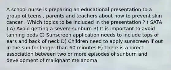 A school nurse is preparing an educational presentation to a group of teens , parents and teachers about how to prevent skin cancer . Which topics to be included in the presentation ? ( SATA ) A) Avoid getting a severe sunburn B) It is important to avoid tanning beds C) Sunscreen application needs to include tops of ears and back of neck D) Children need to apply sunscreen if out in the sun for longer than 60 minutes E) There is a direct association between two or more episodes of sunburn and development of malignant melanoma