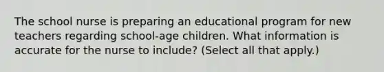 The school nurse is preparing an educational program for new teachers regarding school-age children. What information is accurate for the nurse to include? (Select all that apply.)