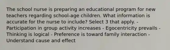 The school nurse is preparing an educational program for new teachers regarding school-age children. What information is accurate for the nurse to include? Select 3 that apply. - Participation in group activity increases - Egocentricity prevails - Thinking is logical - Preference is toward family interaction - Understand cause and effect