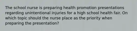 The school nurse is preparing health promotion presentations regarding unintentional injuries for a high school health fair. On which topic should the nurse place as the priority when preparing the presentation?