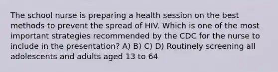 The school nurse is preparing a health session on the best methods to prevent the spread of HIV. Which is one of the most important strategies recommended by the CDC for the nurse to include in the presentation? A) B) C) D) Routinely screening all adolescents and adults aged 13 to 64