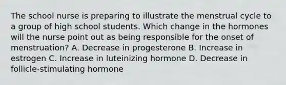 The school nurse is preparing to illustrate the menstrual cycle to a group of high school students. Which change in the hormones will the nurse point out as being responsible for the onset of menstruation? A. Decrease in progesterone B. Increase in estrogen C. Increase in luteinizing hormone D. Decrease in follicle-stimulating hormone