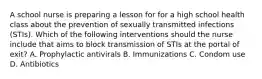 A school nurse is preparing a lesson for for a high school health class about the prevention of sexually transmitted infections (STIs). Which of the following interventions should the nurse include that aims to block transmission of STIs at the portal of exit? A. Prophylactic antivirals B. Immunizations C. Condom use D. Antibiotics