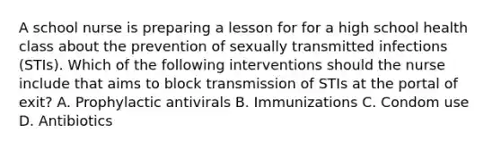 A school nurse is preparing a lesson for for a high school health class about the prevention of sexually transmitted infections (STIs). Which of the following interventions should the nurse include that aims to block transmission of STIs at the portal of exit? A. Prophylactic antivirals B. Immunizations C. Condom use D. Antibiotics