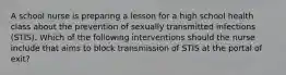 A school nurse is preparing a lesson for a high school health class about the prevention of sexually transmitted infections (STIS). Which of the following interventions should the nurse include that aims to block transmission of STIS at the portal of exit?