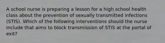 A school nurse is preparing a lesson for a high school health class about the prevention of sexually transmitted infections (STIS). Which of the following interventions should the nurse include that aims to block transmission of STIS at the portal of exit?