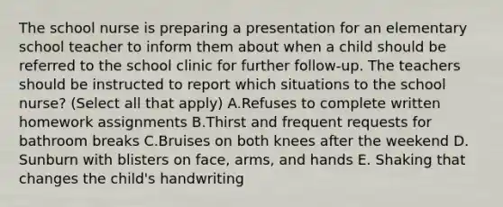 The school nurse is preparing a presentation for an elementary school teacher to inform them about when a child should be referred to the school clinic for further follow-up. The teachers should be instructed to report which situations to the school nurse? (Select all that apply) A.Refuses to complete written homework assignments B.Thirst and frequent requests for bathroom breaks C.Bruises on both knees after the weekend D. Sunburn with blisters on face, arms, and hands E. Shaking that changes the child's handwriting