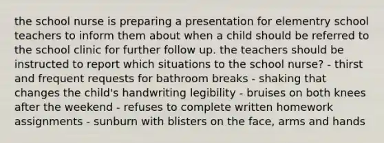 the school nurse is preparing a presentation for elementry school teachers to inform them about when a child should be referred to the school clinic for further follow up. the teachers should be instructed to report which situations to the school nurse? - thirst and frequent requests for bathroom breaks - shaking that changes the child's handwriting legibility - bruises on both knees after the weekend - refuses to complete written homework assignments - sunburn with blisters on the face, arms and hands