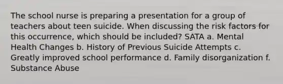 The school nurse is preparing a presentation for a group of teachers about teen suicide. When discussing the risk factors for this occurrence, which should be included? SATA a. Mental Health Changes b. History of Previous Suicide Attempts c. Greatly improved school performance d. Family disorganization f. Substance Abuse