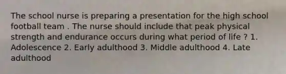 The school nurse is preparing a presentation for the high school football team . The nurse should include that peak physical strength and endurance occurs during what period of life ? 1. Adolescence 2. Early adulthood 3. Middle adulthood 4. Late adulthood