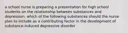 a school nurse is preparing a presentation for high school students on the relationship between substances and depression. which of the following substances should the nurse plan to include as a contributing factor in the development of substance-induced depressive disorder