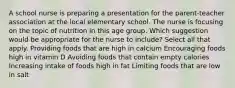 A school nurse is preparing a presentation for the parent-teacher association at the local elementary school. The nurse is focusing on the topic of nutrition in this age group. Which suggestion would be appropriate for the nurse to include? Select all that apply. Providing foods that are high in calcium Encouraging foods high in vitamin D Avoiding foods that contain empty calories Increasing intake of foods high in fat Limiting foods that are low in salt