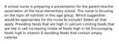 A school nurse is preparing a presentation for the parent-teacher association at the local elementary school. The nurse is focusing on the topic of nutrition in this age group. Which suggestion would be appropriate for the nurse to include? Select all that apply. Providing foods that are high in calcium Limiting foods that are low in salt Increasing intake of foods high in fat Encouraging foods high in vitamin D Avoiding foods that contain empty calories