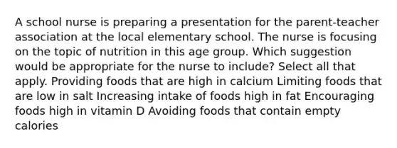 A school nurse is preparing a presentation for the parent-teacher association at the local elementary school. The nurse is focusing on the topic of nutrition in this age group. Which suggestion would be appropriate for the nurse to include? Select all that apply. Providing foods that are high in calcium Limiting foods that are low in salt Increasing intake of foods high in fat Encouraging foods high in vitamin D Avoiding foods that contain empty calories