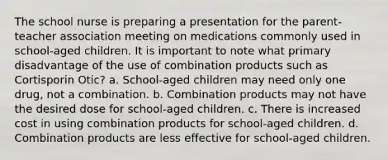 The school nurse is preparing a presentation for the parent-teacher association meeting on medications commonly used in school-aged children. It is important to note what primary disadvantage of the use of combination products such as Cortisporin Otic? a. School-aged children may need only one drug, not a combination. b. Combination products may not have the desired dose for school-aged children. c. There is increased cost in using combination products for school-aged children. d. Combination products are less effective for school-aged children.