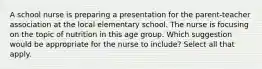 A school nurse is preparing a presentation for the parent-teacher association at the local elementary school. The nurse is focusing on the topic of nutrition in this age group. Which suggestion would be appropriate for the nurse to include? Select all that apply.