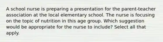 A school nurse is preparing a presentation for the parent-teacher association at the local elementary school. The nurse is focusing on the topic of nutrition in this age group. Which suggestion would be appropriate for the nurse to include? Select all that apply.